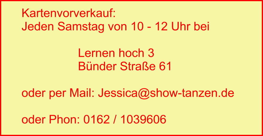 Kartenvorverkauf: Jeden Samstag von 10 - 12 Uhr bei                   Lernen hoch 3                  Bünder Straße 61  oder per Mail: Jessica@show-tanzen.de  oder Phon: 0162 / 1039606