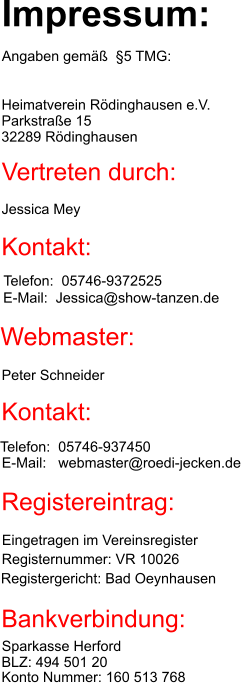 Impressum: Angaben gemäß  §5 TMG: Heimatverein Rödinghausen e.V. Parkstraße 15 32289 Rödinghausen Vertreten durch: Jessica Mey Kontakt: Telefon:  05746-9372525 E-Mail:  Jessica@show-tanzen.de Webmaster: Peter Schneider Kontakt: Telefon:  05746-937450 E-Mail:   webmaster@roedi-jecken.de Registereintrag: Eingetragen im Vereinsregister Registergericht: Bad Oeynhausen Registernummer: VR 10026 Bankverbindung: Sparkasse Herford BLZ: 494 501 20 Konto Nummer: 160 513 768